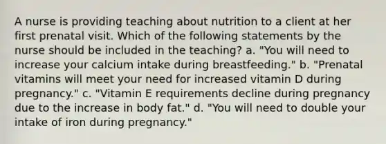 A nurse is providing teaching about nutrition to a client at her first prenatal visit. Which of the following statements by the nurse should be included in the teaching? a. "You will need to increase your calcium intake during breastfeeding." b. "Prenatal vitamins will meet your need for increased vitamin D during pregnancy." c. "Vitamin E requirements decline during pregnancy due to the increase in body fat." d. "You will need to double your intake of iron during pregnancy."