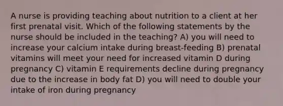 A nurse is providing teaching about nutrition to a client at her first prenatal visit. Which of the following statements by the nurse should be included in the teaching? A) you will need to increase your calcium intake during breast-feeding B) prenatal vitamins will meet your need for increased vitamin D during pregnancy C) vitamin E requirements decline during pregnancy due to the increase in body fat D) you will need to double your intake of iron during pregnancy