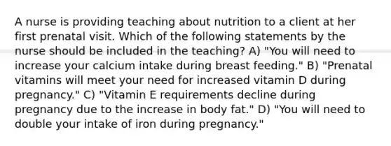 A nurse is providing teaching about nutrition to a client at her first prenatal visit. Which of the following statements by the nurse should be included in the teaching? A) "You will need to increase your calcium intake during breast feeding." B) "Prenatal vitamins will meet your need for increased vitamin D during pregnancy." C) "Vitamin E requirements decline during pregnancy due to the increase in body fat." D) "You will need to double your intake of iron during pregnancy."