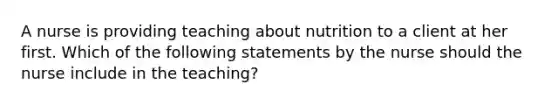 A nurse is providing teaching about nutrition to a client at her first. Which of the following statements by the nurse should the nurse include in the teaching?