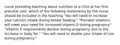 nurse providing teaching about nutrition to a Clint at her first prenatal visit. which of the following statements by the nurse should be included in the teaching "You will need to increase your calcium intake during breast feeding." "Prenatal vitamins will meet your need for increased vitamin D during pregnancy." "Vitamin E requirements decline during pregnancy due to the increase in body fat." "You will need to double your intake of iron during pregnancy."