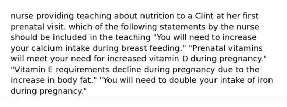 nurse providing teaching about nutrition to a Clint at her first prenatal visit. which of the following statements by the nurse should be included in the teaching "You will need to increase your calcium intake during breast feeding." "Prenatal vitamins will meet your need for increased vitamin D during pregnancy." "Vitamin E requirements decline during pregnancy due to the increase in body fat." "You will need to double your intake of iron during pregnancy."