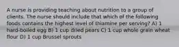 A nurse is providing teaching about nutrition to a group of clients. The nurse should include that which of the following foods contains the highest level of thiamine per serving? A) 1 hard-boiled egg B) 1 cup dried pears C) 1 cup whole grain wheat flour D) 1 cup Brussel sprouts