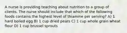 A nurse is providing teaching about nutrition to a group of clients. The nurse should include that which of the following foods contains the highest level of thiamine per serving? A) 1 hard boiled egg B) 1 cup dried pears C) 1 cup whole grain wheat flour D) 1 cup brussel sprouts