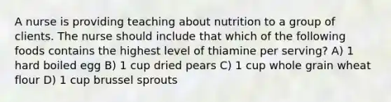 A nurse is providing teaching about nutrition to a group of clients. The nurse should include that which of the following foods contains the highest level of thiamine per serving? A) 1 hard boiled egg B) 1 cup dried pears C) 1 cup whole grain wheat flour D) 1 cup brussel sprouts