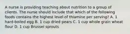 A nurse is providing teaching about nutrition to a group of clients. The nurse should include that which of the following foods contains the highest level of thiamine per serving? A. 1 hard-boiled egg B. 1 cup dried pears C. 1 cup whole grain wheat flour D. 1 cup Brussel sprouts