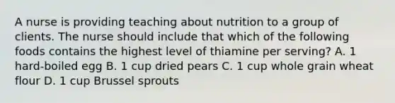 A nurse is providing teaching about nutrition to a group of clients. The nurse should include that which of the following foods contains the highest level of thiamine per serving? A. 1 hard-boiled egg B. 1 cup dried pears C. 1 cup whole grain wheat flour D. 1 cup Brussel sprouts