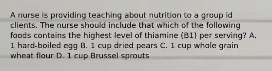 A nurse is providing teaching about nutrition to a group id clients. The nurse should include that which of the following foods contains the highest level of thiamine (B1) per serving? A. 1 hard-boiled egg B. 1 cup dried pears C. 1 cup whole grain wheat flour D. 1 cup Brussel sprouts