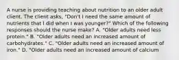 A nurse is providing teaching about nutrition to an older adult client. The client asks, "Don't I need the same amount of nutrients that I did when I was younger?" Which of the following responses should the nurse make? A. "Older adults need less protein." B. "Older adults need an increased amount of carbohydrates." C. "Older adults need an increased amount of iron." D. "Older adults need an increased amount of calcium