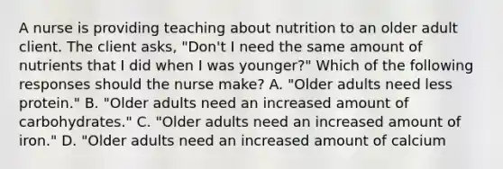 A nurse is providing teaching about nutrition to an older adult client. The client asks, "Don't I need the same amount of nutrients that I did when I was younger?" Which of the following responses should the nurse make? A. "Older adults need less protein." B. "Older adults need an increased amount of carbohydrates." C. "Older adults need an increased amount of iron." D. "Older adults need an increased amount of calcium