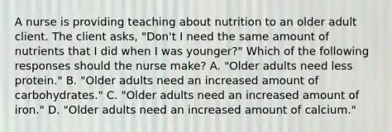 A nurse is providing teaching about nutrition to an older adult client. The client asks, "Don't I need the same amount of nutrients that I did when I was younger?" Which of the following responses should the nurse make? A. "Older adults need less protein." B. "Older adults need an increased amount of carbohydrates." C. "Older adults need an increased amount of iron." D. "Older adults need an increased amount of calcium."