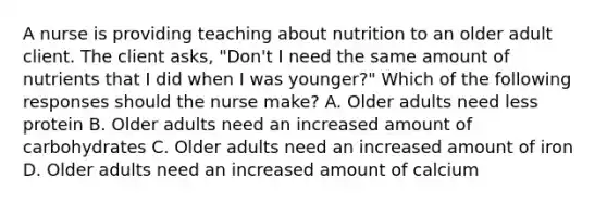 A nurse is providing teaching about nutrition to an older adult client. The client asks, "Don't I need the same amount of nutrients that I did when I was younger?" Which of the following responses should the nurse make? A. Older adults need less protein B. Older adults need an increased amount of carbohydrates C. Older adults need an increased amount of iron D. Older adults need an increased amount of calcium