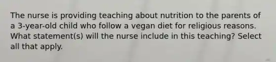 The nurse is providing teaching about nutrition to the parents of a 3-year-old child who follow a vegan diet for religious reasons. What statement(s) will the nurse include in this teaching? Select all that apply.