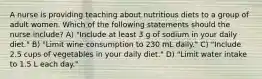 A nurse is providing teaching about nutritious diets to a group of adult women. Which of the following statements should the nurse include? A) "Include at least 3 g of sodium in your daily diet." B) "Limit wine consumption to 230 mL daily." C) "Include 2.5 cups of vegetables in your daily diet." D) "Limit water intake to 1.5 L each day."