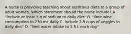 A nurse is providing teaching about nutritious diets to a group of adult women. Which statement should the nurse include? A. "include at least 3 g of sodium to daily diet" B. "limit wine consumption to 230 mL daily C. include 2.5 cups of veggies in daily diet" D. "limit water intake to 1.5 L each day"