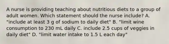 A nurse is providing teaching about nutritious diets to a group of adult women. Which statement should the nurse include? A. "include at least 3 g of sodium to daily diet" B. "limit wine consumption to 230 mL daily C. include 2.5 cups of veggies in daily diet" D. "limit water intake to 1.5 L each day"