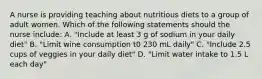 A nurse is providing teaching about nutritious diets to a group of adult women. Which of the following statements should the nurse include: A. "Include at least 3 g of sodium in your daily diet" B. "Limit wine consumption t0 230 mL daily" C. "Include 2.5 cups of veggies in your daily diet" D. "Limit water intake to 1.5 L each day"