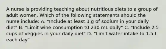 A nurse is providing teaching about nutritious diets to a group of adult women. Which of the following statements should the nurse include: A. "Include at least 3 g of sodium in your daily diet" B. "Limit wine consumption t0 230 mL daily" C. "Include 2.5 cups of veggies in your daily diet" D. "Limit water intake to 1.5 L each day"