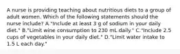 A nurse is providing teaching about nutritious diets to a group of adult women. Which of the following statements should the nurse include? A."Include at least 3 g of sodium in your daily diet." B."Limit wine consumption to 230 mL daily." C."Include 2.5 cups of vegetables in your daily diet." D."Limit water intake to 1.5 L each day."