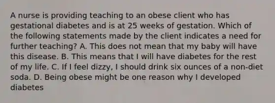 A nurse is providing teaching to an obese client who has gestational diabetes and is at 25 weeks of gestation. Which of the following statements made by the client indicates a need for further teaching? A. This does not mean that my baby will have this disease. B. This means that I will have diabetes for the rest of my life. C. If I feel dizzy, I should drink six ounces of a non-diet soda. D. Being obese might be one reason why I developed diabetes