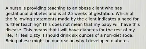 A nurse is providing teaching to an obese client who has gestational diabetes and is at 25 weeks of gestation. Which of the following statements made by the client indicates a need for further teaching? This does not mean that my baby will have this disease. This means that I will have diabetes for the rest of my life. If I feel dizzy, I should drink six ounces of a non-diet soda. Being obese might be one reason why I developed diabetes.