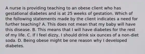 A nurse is providing teaching to an obese client who has gestational diabetes and is at 25 weeks of gestation. Which of the following statements made by the client indicates a need for further teaching? A. This does not mean that my baby will have this disease. B. This means that I will have diabetes for the rest of my life. C. If I feel dizzy, I should drink six ounces of a non-diet soda. D. Being obese might be one reason why I developed diabetes.