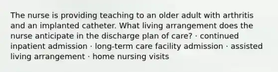 The nurse is providing teaching to an older adult with arthritis and an implanted catheter. What living arrangement does the nurse anticipate in the discharge plan of care? · continued inpatient admission · long-term care facility admission · assisted living arrangement · home nursing visits