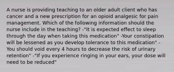 A nurse is providing teaching to an older adult client who has cancer and a new prescription for an opioid analgesic for pain management. Which of the following information should the nurse include in the teaching? -"It is expected effect to sleep through the day when taking this medication" -Your constipation will be lessened as you develop tolerance to this medication" -You should void every 4 hours to decrease the risk of urinary retention" -"If you experience ringing in your ears, your dose will need to be reduced"