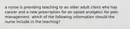 a nurse is providing teaching to an older adult client who has cancer and a new prescription for an opioid analgesic for pain management. which of the following information should the nurse include in the teaching?