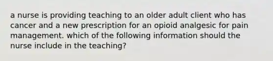 a nurse is providing teaching to an older adult client who has cancer and a new prescription for an opioid analgesic for pain management. which of the following information should the nurse include in the teaching?