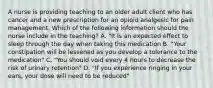 A nurse is providing teaching to an older adult client who has cancer and a new prescription for an opioid analgesic for pain management. Which of the following information should the nurse include in the teaching? A. "It is an expected effect to sleep through the day when taking this medication B. "Your constipation will be lessened as you develop a tolerance to the medication" C. "You should void every 4 hours to decrease the risk of urinary retention" D. "If you experience ringing in your ears, your dose will need to be reduced"