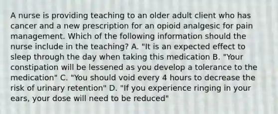 A nurse is providing teaching to an older adult client who has cancer and a new prescription for an opioid analgesic for pain management. Which of the following information should the nurse include in the teaching? A. "It is an expected effect to sleep through the day when taking this medication B. "Your constipation will be lessened as you develop a tolerance to the medication" C. "You should void every 4 hours to decrease the risk of urinary retention" D. "If you experience ringing in your ears, your dose will need to be reduced"