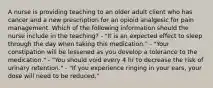 A nurse is providing teaching to an older adult client who has cancer and a new prescription for an opioid analgesic for pain management. Which of the following information should the nurse include in the teaching? - "It is an expected effect to sleep through the day when taking this medication." - "Your constipation will be lessened as you develop a tolerance to the medication." - "You should void every 4 hr to decrease the risk of urinary retention." - "If you experience ringing in your ears, your dose will need to be reduced."