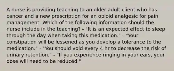 A nurse is providing teaching to an older adult client who has cancer and a new prescription for an opioid analgesic for pain management. Which of the following information should the nurse include in the teaching? - "It is an expected effect to sleep through the day when taking this medication." - "Your constipation will be lessened as you develop a tolerance to the medication." - "You should void every 4 hr to decrease the risk of urinary retention." - "If you experience ringing in your ears, your dose will need to be reduced."