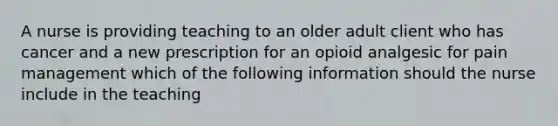 A nurse is providing teaching to an older adult client who has cancer and a new prescription for an opioid analgesic for pain management which of the following information should the nurse include in the teaching