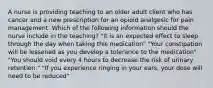 A nurse is providing teaching to an older adult client who has cancer and a new prescription for an opioid analgesic for pain management. Which of the following information should the nurse include in the teaching? "It is an expected effect to sleep through the day when taking this medication" "Your constipation will be lessened as you develop a tolerance to the medication" "You should void every 4 hours to decrease the risk of urinary retention." "If you experience ringing in your ears, your dose will need to be reduced"