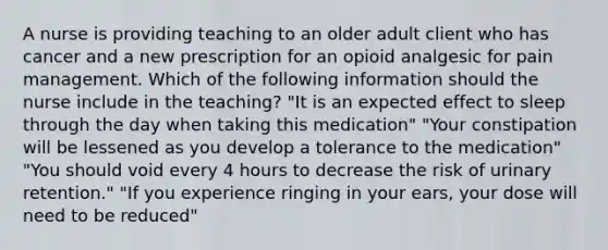 A nurse is providing teaching to an older adult client who has cancer and a new prescription for an opioid analgesic for pain management. Which of the following information should the nurse include in the teaching? "It is an expected effect to sleep through the day when taking this medication" "Your constipation will be lessened as you develop a tolerance to the medication" "You should void every 4 hours to decrease the risk of urinary retention." "If you experience ringing in your ears, your dose will need to be reduced"