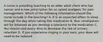 A nurse is providing teaching to an older adult client who has cancer and a new prescription for an opioid analgesic for pain management. Which of the following information should the nurse include in the teaching? A. It is an expected effect to sleep through the day when taking this medication B. Your constipation will be lessened as you develop a tolerance to the medication C. You should void every 4hrs to decrease the risk of urinary retention D. If you experience ringing in your ears, your dose will need to be reduced