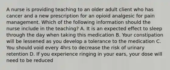 A nurse is providing teaching to an older adult client who has cancer and a new prescription for an opioid analgesic for pain management. Which of the following information should the nurse include in the teaching? A. It is an expected effect to sleep through the day when taking this medication B. Your constipation will be lessened as you develop a tolerance to the medication C. You should void every 4hrs to decrease the risk of urinary retention D. If you experience ringing in your ears, your dose will need to be reduced