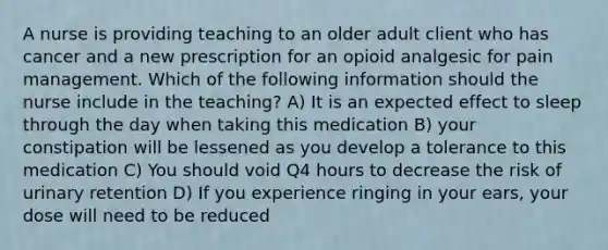 A nurse is providing teaching to an older adult client who has cancer and a new prescription for an opioid analgesic for pain management. Which of the following information should the nurse include in the teaching? A) It is an expected effect to sleep through the day when taking this medication B) your constipation will be lessened as you develop a tolerance to this medication C) You should void Q4 hours to decrease the risk of urinary retention D) If you experience ringing in your ears, your dose will need to be reduced