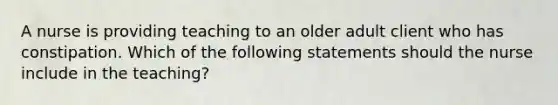 A nurse is providing teaching to an older adult client who has constipation. Which of the following statements should the nurse include in the teaching?