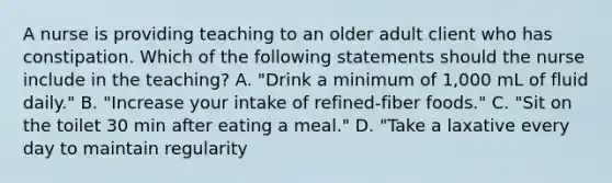 A nurse is providing teaching to an older adult client who has constipation. Which of the following statements should the nurse include in the teaching? A. "Drink a minimum of 1,000 mL of fluid daily." B. "Increase your intake of refined-fiber foods." C. "Sit on the toilet 30 min after eating a meal." D. "Take a laxative every day to maintain regularity