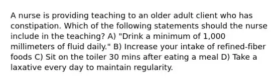 A nurse is providing teaching to an older adult client who has constipation. Which of the following statements should the nurse include in the teaching? A) "Drink a minimum of 1,000 millimeters of fluid daily." B) Increase your intake of refined-fiber foods C) Sit on the toiler 30 mins after eating a meal D) Take a laxative every day to maintain regularity.