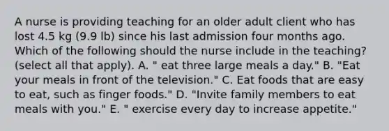 A nurse is providing teaching for an older adult client who has lost 4.5 kg (9.9 lb) since his last admission four months ago. Which of the following should the nurse include in the teaching? (select all that apply). A. " eat three large meals a day." B. "Eat your meals in front of the television." C. Eat foods that are easy to eat, such as finger foods." D. "Invite family members to eat meals with you." E. " exercise every day to increase appetite."