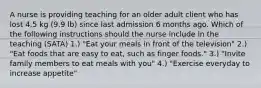 A nurse is providing teaching for an older adult client who has lost 4.5 kg (9.9 lb) since last admission 6 months ago. Which of the following instructions should the nurse include in the teaching (SATA) 1.) "Eat your meals in front of the television" 2.) "Eat foods that are easy to eat, such as finger foods." 3.) "Invite family members to eat meals with you" 4.) "Exercise everyday to increase appetite"