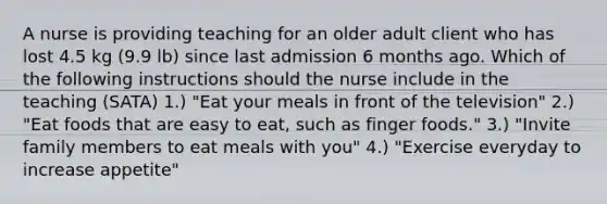 A nurse is providing teaching for an older adult client who has lost 4.5 kg (9.9 lb) since last admission 6 months ago. Which of the following instructions should the nurse include in the teaching (SATA) 1.) "Eat your meals in front of the television" 2.) "Eat foods that are easy to eat, such as finger foods." 3.) "Invite family members to eat meals with you" 4.) "Exercise everyday to increase appetite"