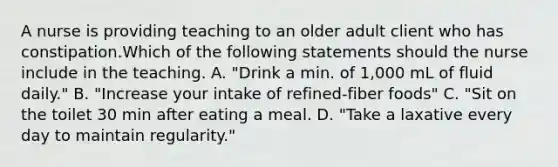 A nurse is providing teaching to an older adult client who has constipation.Which of the following statements should the nurse include in the teaching. A. "Drink a min. of 1,000 mL of fluid daily." B. "Increase your intake of refined-fiber foods" C. "Sit on the toilet 30 min after eating a meal. D. "Take a laxative every day to maintain regularity."