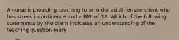 A nurse is providing teaching to an older adult female client who has stress incontinence and a BMI of 32. Which of the following statements by the client indicates an understanding of the teaching question mark