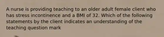 A nurse is providing teaching to an older adult female client who has stress incontinence and a BMI of 32. Which of the following statements by the client indicates an understanding of the teaching question mark