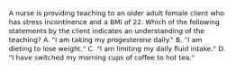 A nurse is providing teaching to an older adult female client who has stress incontinence and a BMI of 22. Which of the following statements by the client indicates an understanding of the teaching? A. "I am taking my progesterone daily." B. "I am dieting to lose weight." C. "I am limiting my daily fluid intake." D. "I have switched my morning cups of coffee to hot tea."